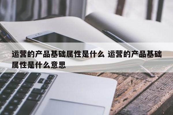 运营的产品基础属性是什么 运营的产品基础属性是什么意思