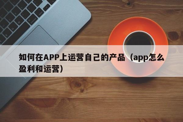 如何在APP上运营自己的产品（app怎么盈利和运营）