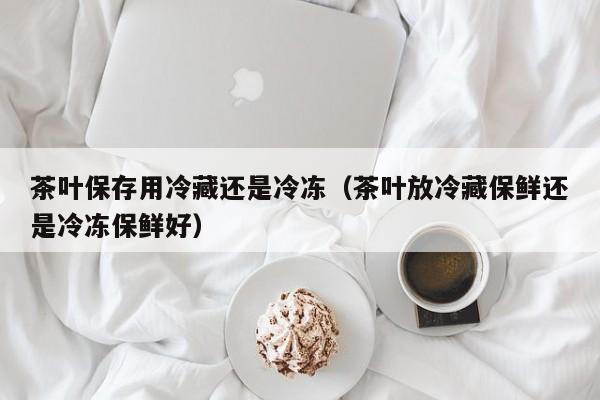 茶叶保存用冷藏还是冷冻（茶叶放冷藏保鲜还是冷冻保鲜好）