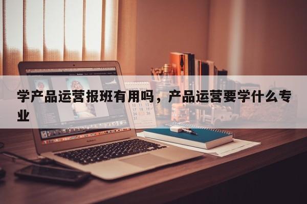 学产品运营报班有用吗，产品运营要学什么专业