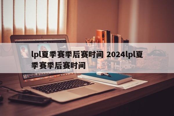 lpl夏季赛季后赛时间 2024lpl夏季赛季后赛时间