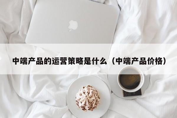 中端产品的运营策略是什么（中端产品价格）