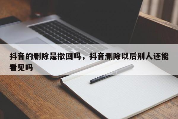 抖音的删除是撤回吗，抖音删除以后别人还能看见吗