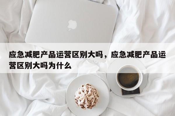 应急减肥产品运营区别大吗，应急减肥产品运营区别大吗为什么