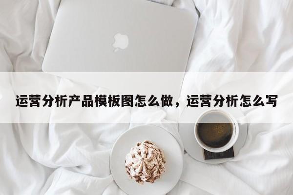 运营分析产品模板图怎么做，运营分析怎么写