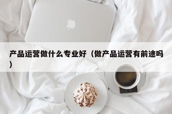 产品运营做什么专业好（做产品运营有前途吗）