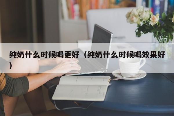 纯奶什么时候喝更好（纯奶什么时候喝效果好）