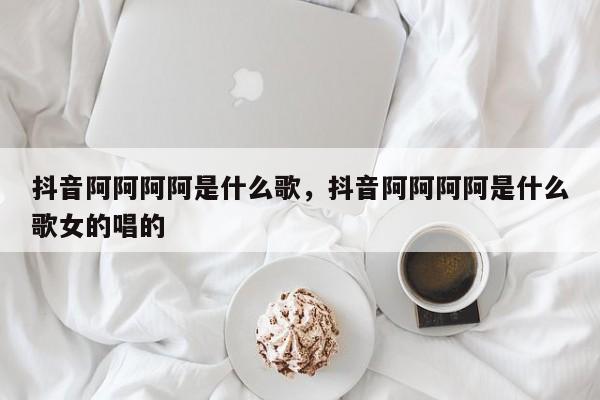 抖音阿阿阿阿是什么歌，抖音阿阿阿阿是什么歌女的唱的