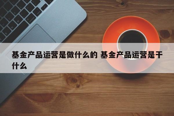 基金产品运营是做什么的 基金产品运营是干什么