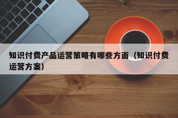 知识付费产品运营策略有哪些方面（知识付费运营方案）