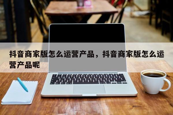 抖音商家版怎么运营产品，抖音商家版怎么运营产品呢