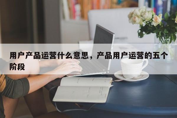 用户产品运营什么意思，产品用户运营的五个阶段