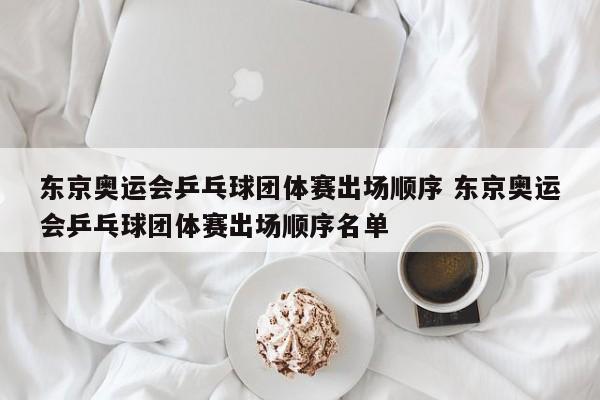 东京奥运会乒乓球团体赛出场顺序 东京奥运会乒乓球团体赛出场顺序名单