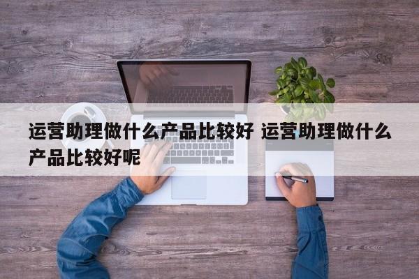 运营助理做什么产品比较好 运营助理做什么产品比较好呢