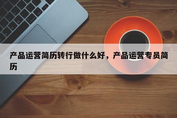 产品运营简历转行做什么好，产品运营专员简历