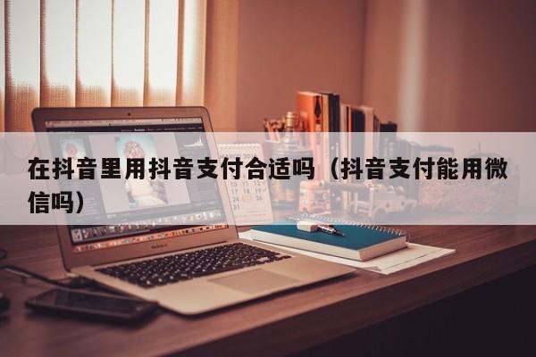 在抖音里用抖音支付合适吗（抖音支付能用微信吗）