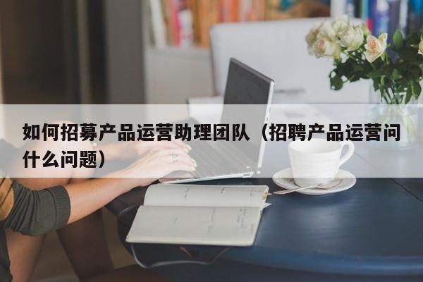 如何招募产品运营助理团队（招聘产品运营问什么问题）