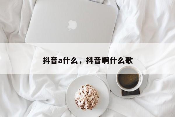 抖音a什么，抖音啊什么歌