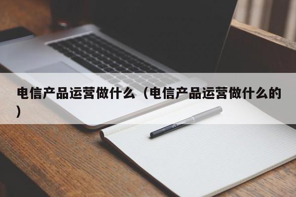 电信产品运营做什么（电信产品运营做什么的）