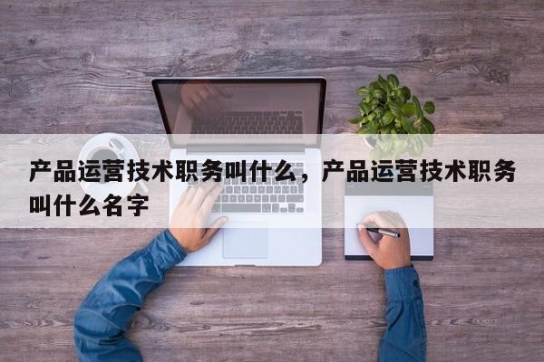 产品运营技术职务叫什么，产品运营技术职务叫什么名字