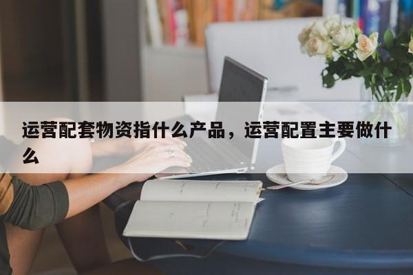 运营配套物资指什么产品，运营配置主要做什么