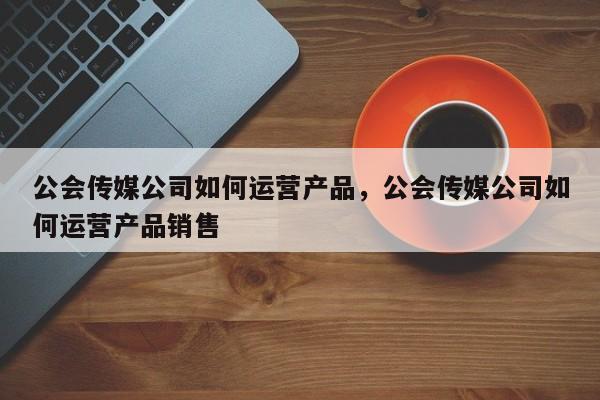 公会传媒公司如何运营产品，公会传媒公司如何运营产品销售