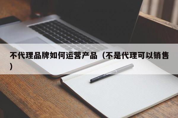 不代理品牌如何运营产品（不是代理可以销售）