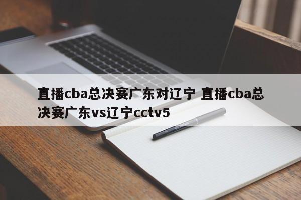 直播cba总决赛广东对辽宁 直播cba总决赛广东vs辽宁cctv5