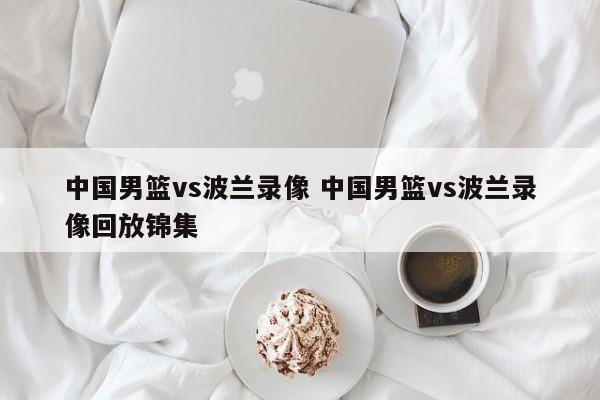 中国男篮vs波兰录像 中国男篮vs波兰录像回放锦集