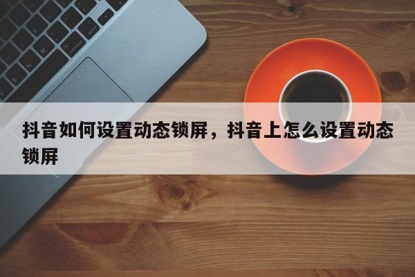 抖音如何设置动态锁屏，抖音上怎么设置动态锁屏