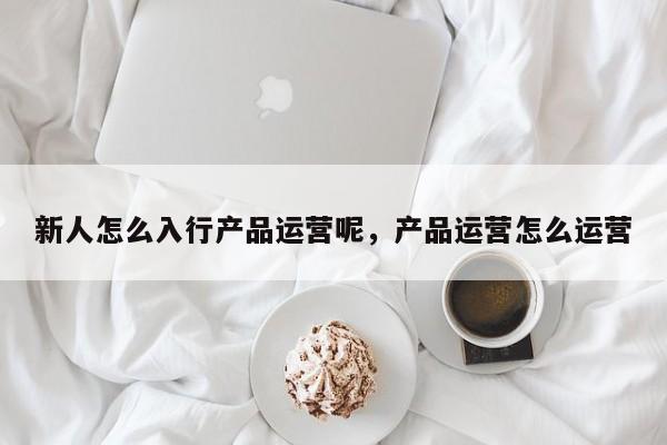 新人怎么入行产品运营呢，产品运营怎么运营