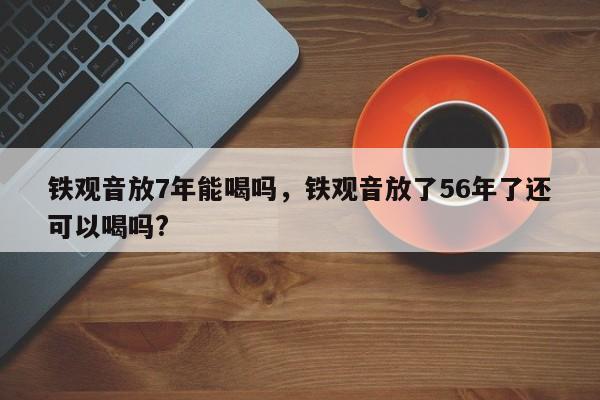 铁观音放7年能喝吗，铁观音放了56年了还可以喝吗?