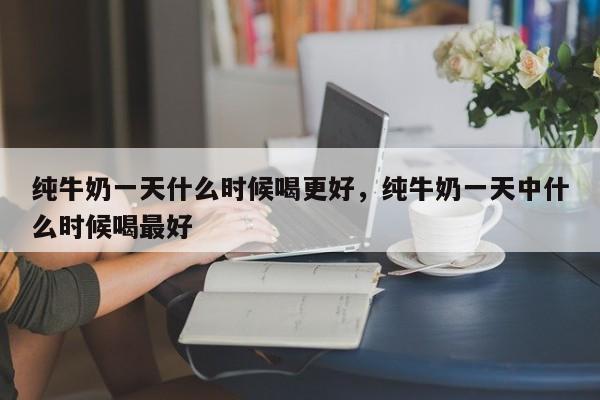 纯牛奶一天什么时候喝更好，纯牛奶一天中什么时候喝最好