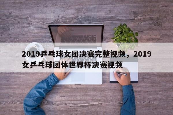 2019乒乓球女团决赛完整视频，2019女乒乓球团体世界杯决赛视频