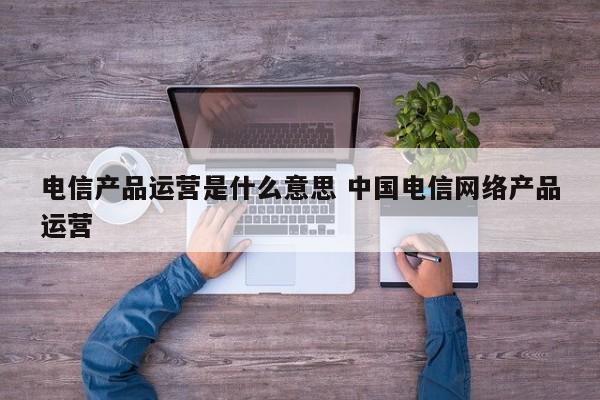 电信产品运营是什么意思 中国电信网络产品运营