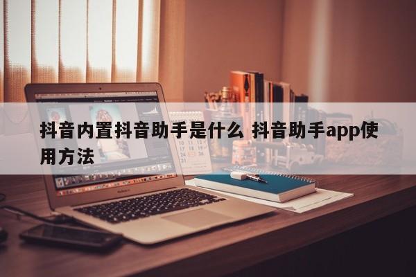 抖音内置抖音助手是什么 抖音助手app使用方法