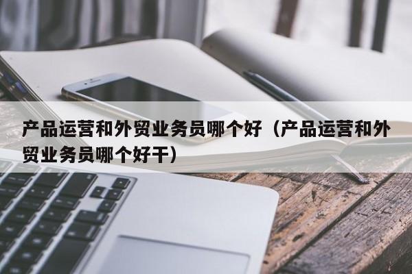 产品运营和外贸业务员哪个好（产品运营和外贸业务员哪个好干）