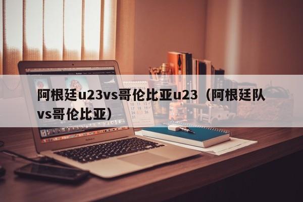 阿根廷u23vs哥伦比亚u23（阿根廷队vs哥伦比亚）