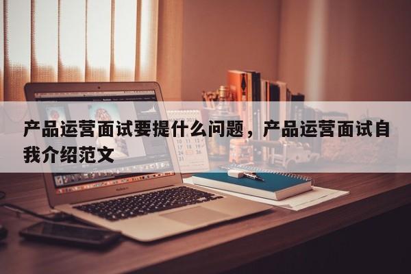 产品运营面试要提什么问题，产品运营面试自我介绍范文