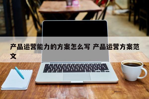 产品运营能力的方案怎么写 产品运营方案范文