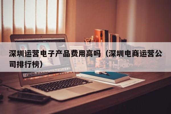 深圳运营电子产品费用高吗（深圳电商运营公司排行榜）