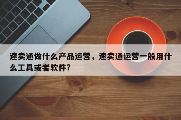 速卖通做什么产品运营，速卖通运营一般用什么工具或者软件?