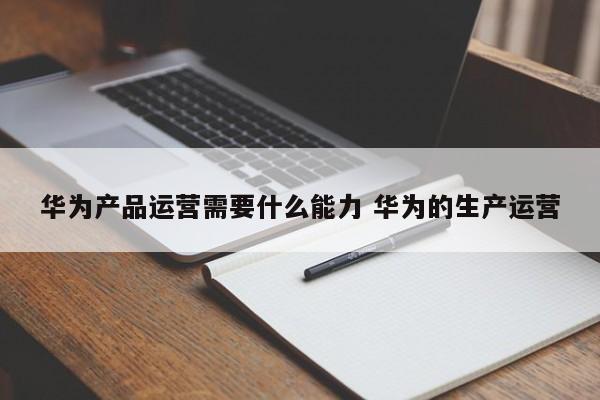 华为产品运营需要什么能力 华为的生产运营