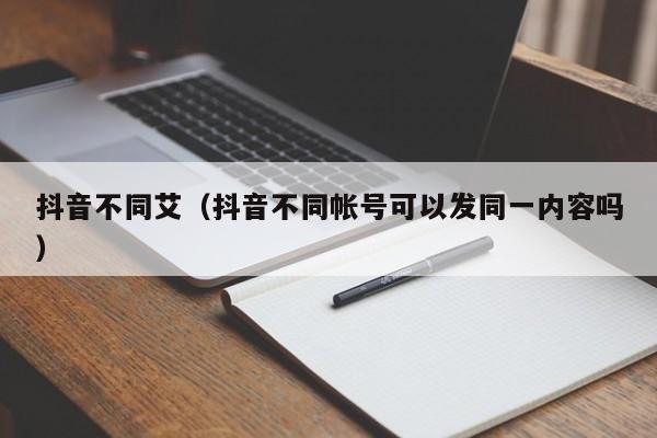 抖音不同艾（抖音不同帐号可以发同一内容吗）