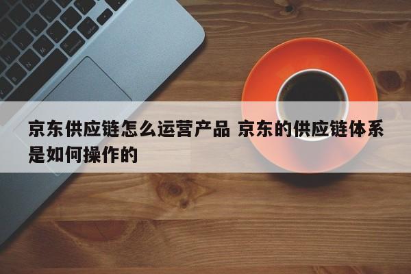 京东供应链怎么运营产品 京东的供应链体系是如何操作的