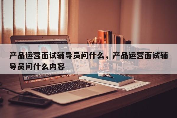 产品运营面试辅导员问什么，产品运营面试辅导员问什么内容