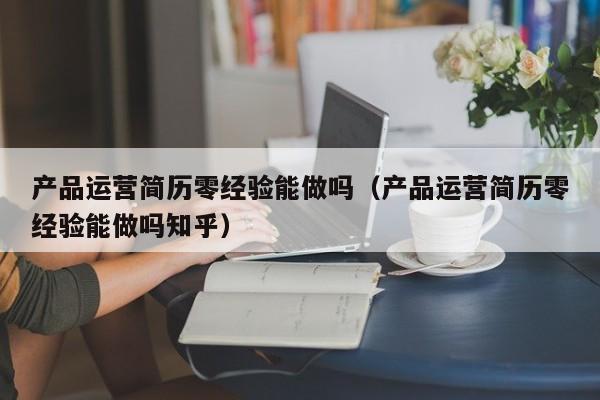 产品运营简历零经验能做吗（产品运营简历零经验能做吗知乎）