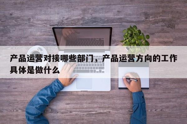 产品运营对接哪些部门，产品运营方向的工作具体是做什么