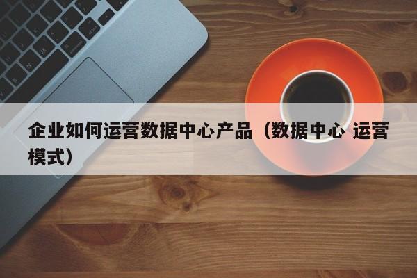 企业如何运营数据中心产品（数据中心 运营模式）