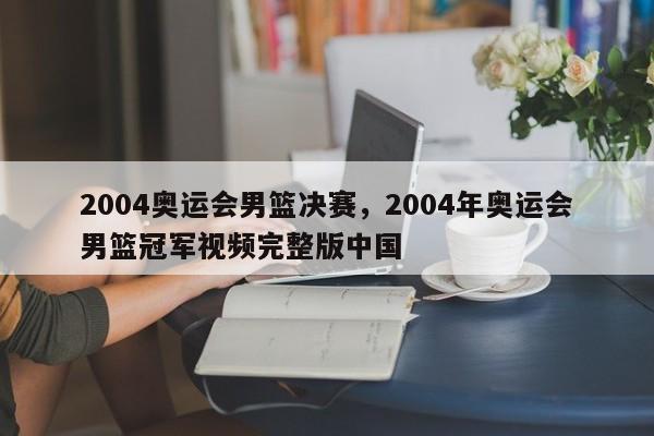 2004奥运会男篮决赛，2004年奥运会男篮冠军视频完整版中国